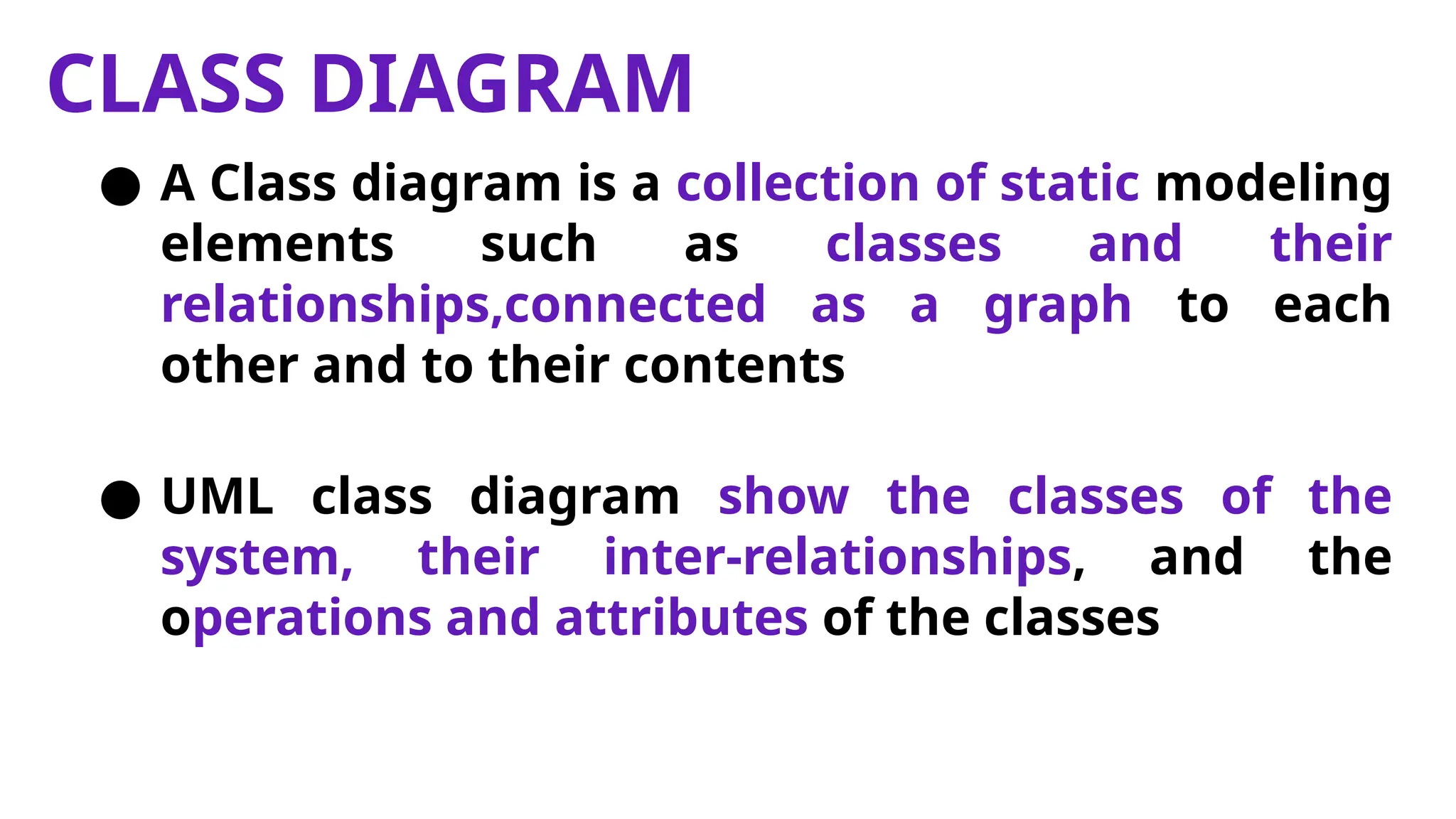 CLASS DIAGRAM
● A Class diagram is a collection of static modeling
elements such as classes and their
relationships,connected as a graph to each
other and to their contents
● UML class diagram show the classes of the
system, their inter-relationships, and the
operations and attributes of the classes
 