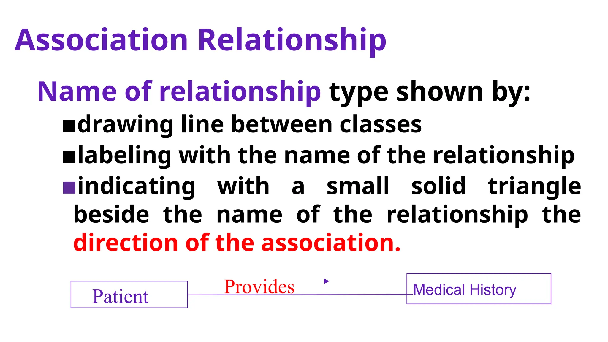 Association Relationship
Name of relationship type shown by:
▪drawing line between classes
▪labeling with the name of the relationship
▪indicating with a small solid triangle
beside the name of the relationship the
direction of the association.
Medical History
Provides
Patient
 