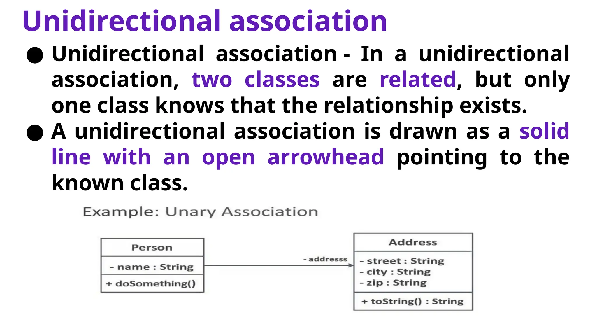 Unidirectional association
● Unidirectional association - In a unidirectional
association, two classes are related, but only
one class knows that the relationship exists.
● A unidirectional association is drawn as a solid
line with an open arrowhead pointing to the
known class.
 