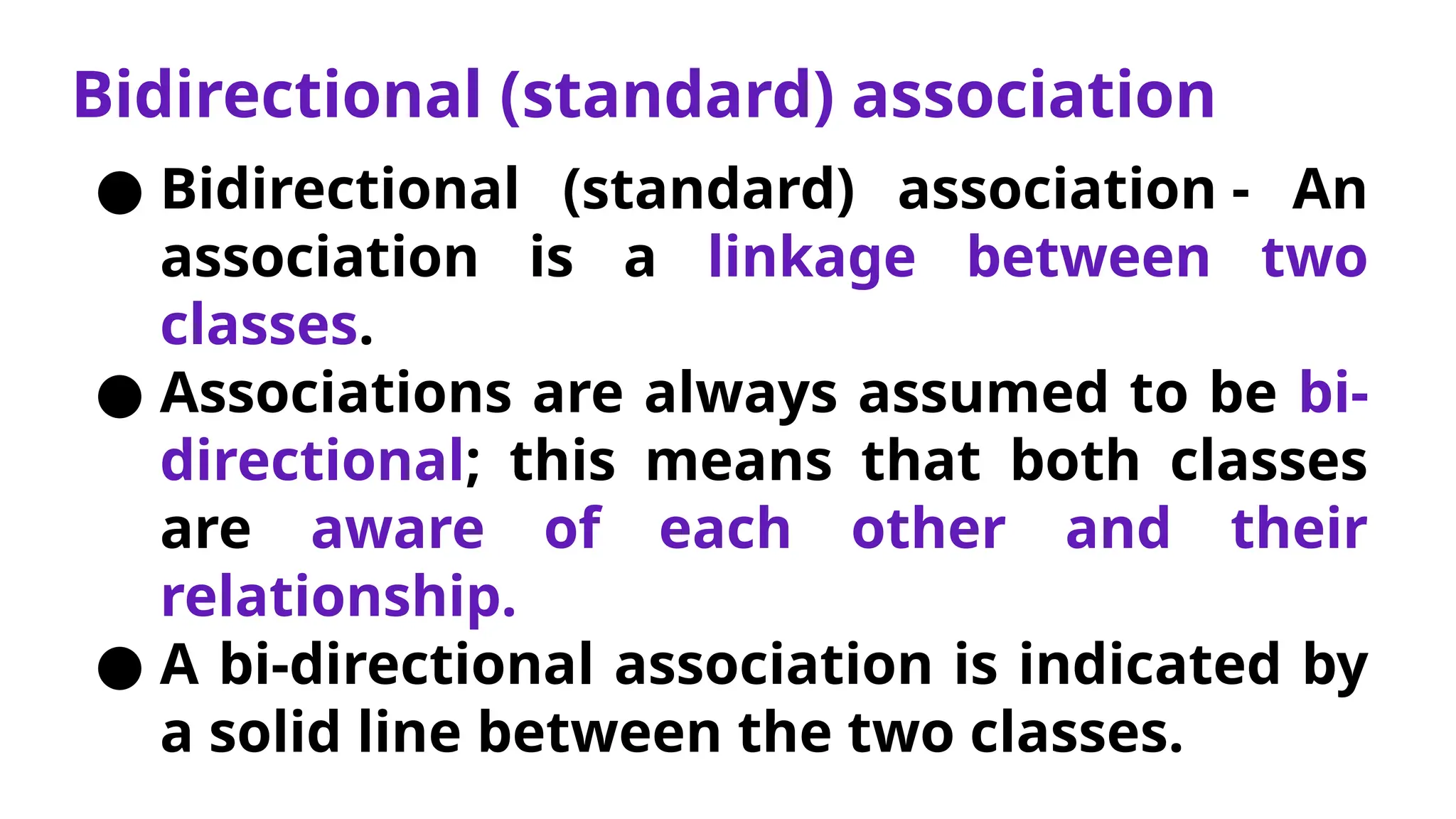 Bidirectional (standard) association
● Bidirectional (standard) association - An
association is a linkage between two
classes.
● Associations are always assumed to be bi-
directional; this means that both classes
are aware of each other and their
relationship.
● A bi-directional association is indicated by
a solid line between the two classes.
 