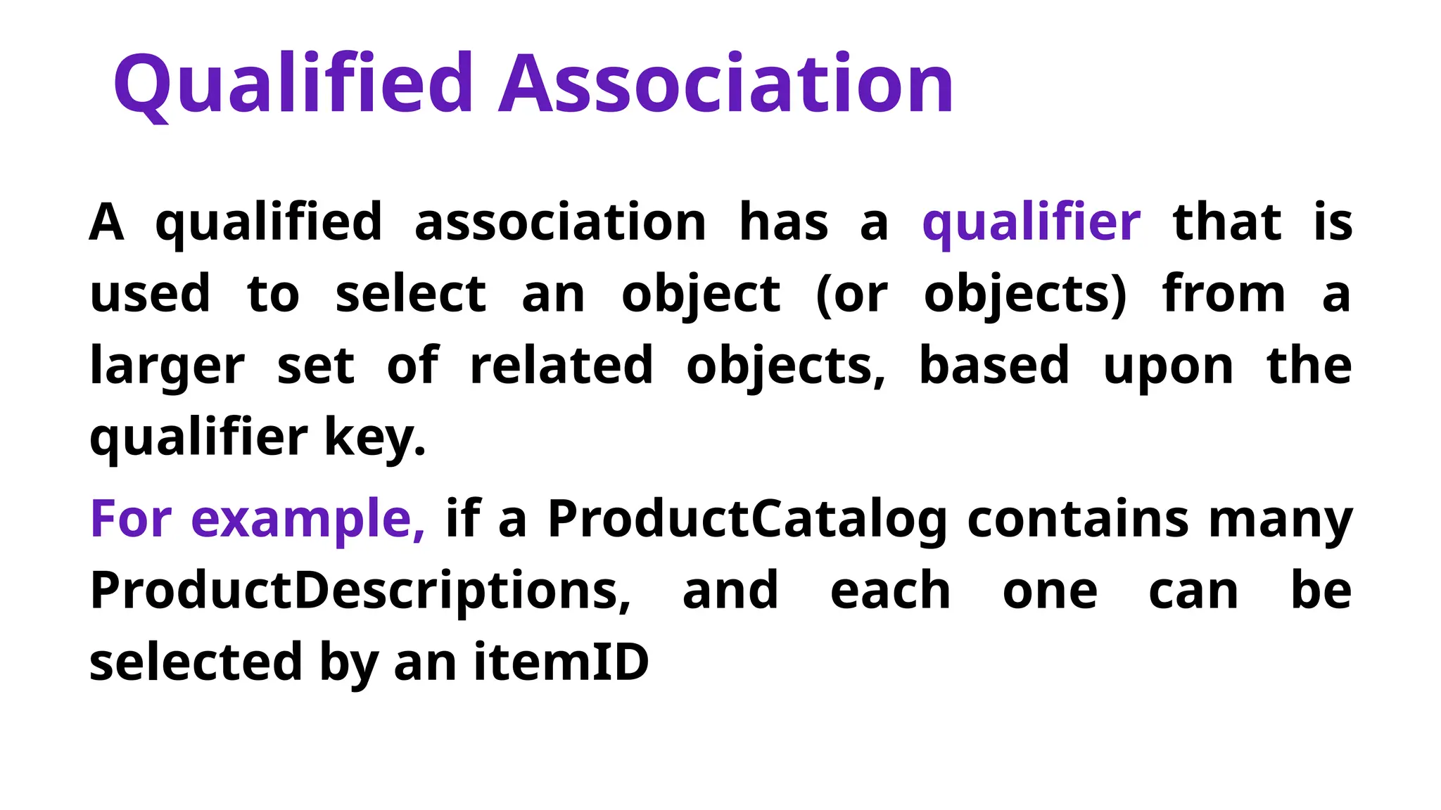 Qualified Association
A qualified association has a qualifier that is
used to select an object (or objects) from a
larger set of related objects, based upon the
qualifier key.
For example, if a ProductCatalog contains many
ProductDescriptions, and each one can be
selected by an itemID
 
