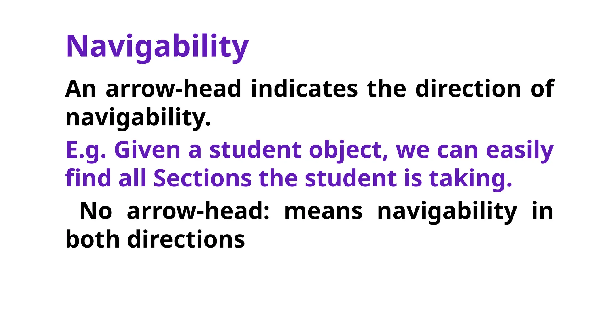 Navigability
An arrow-head indicates the direction of
navigability.
E.g. Given a student object, we can easily
find all Sections the student is taking.
No arrow-head: means navigability in
both directions
 