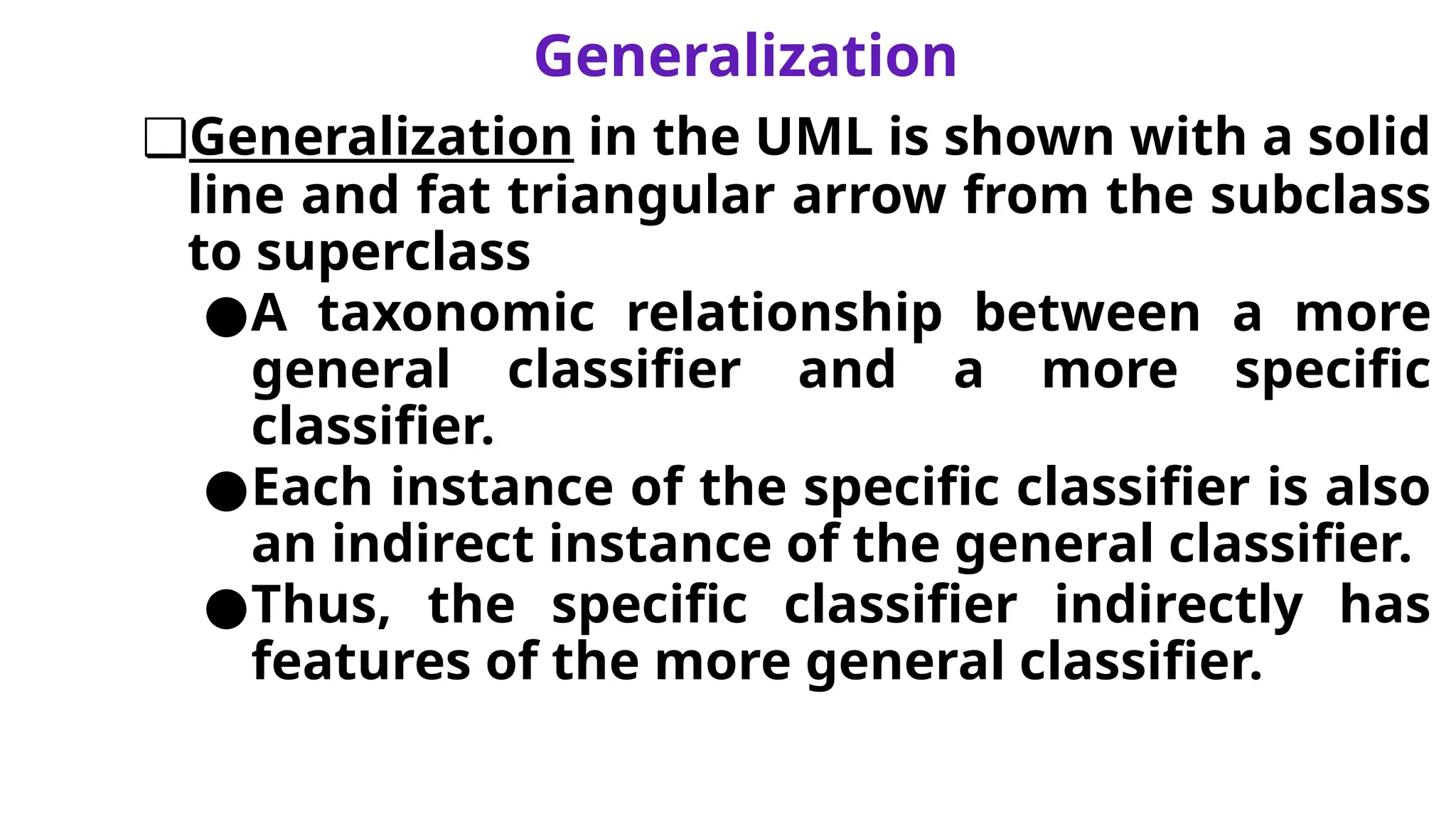 Generalization
❑Generalization in the UML is shown with a solid
line and fat triangular arrow from the subclass
to superclass
●A taxonomic relationship between a more
general classifier and a more specific
classifier.
●Each instance of the specific classifier is also
an indirect instance of the general classifier.
●Thus, the specific classifier indirectly has
features of the more general classifier.
 