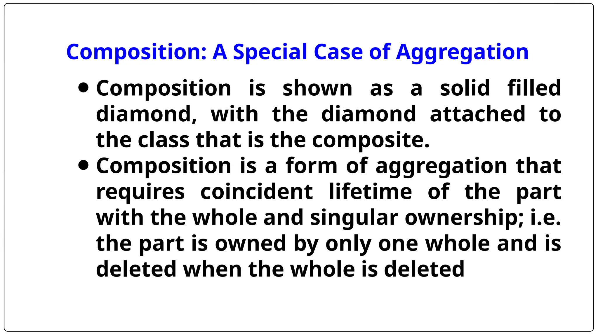 Composition: A Special Case of Aggregation
⚫ Composition is shown as a solid filled
diamond, with the diamond attached to
the class that is the composite.
⚫ Composition is a form of aggregation that
requires coincident lifetime of the part
with the whole and singular ownership; i.e.
the part is owned by only one whole and is
deleted when the whole is deleted
 