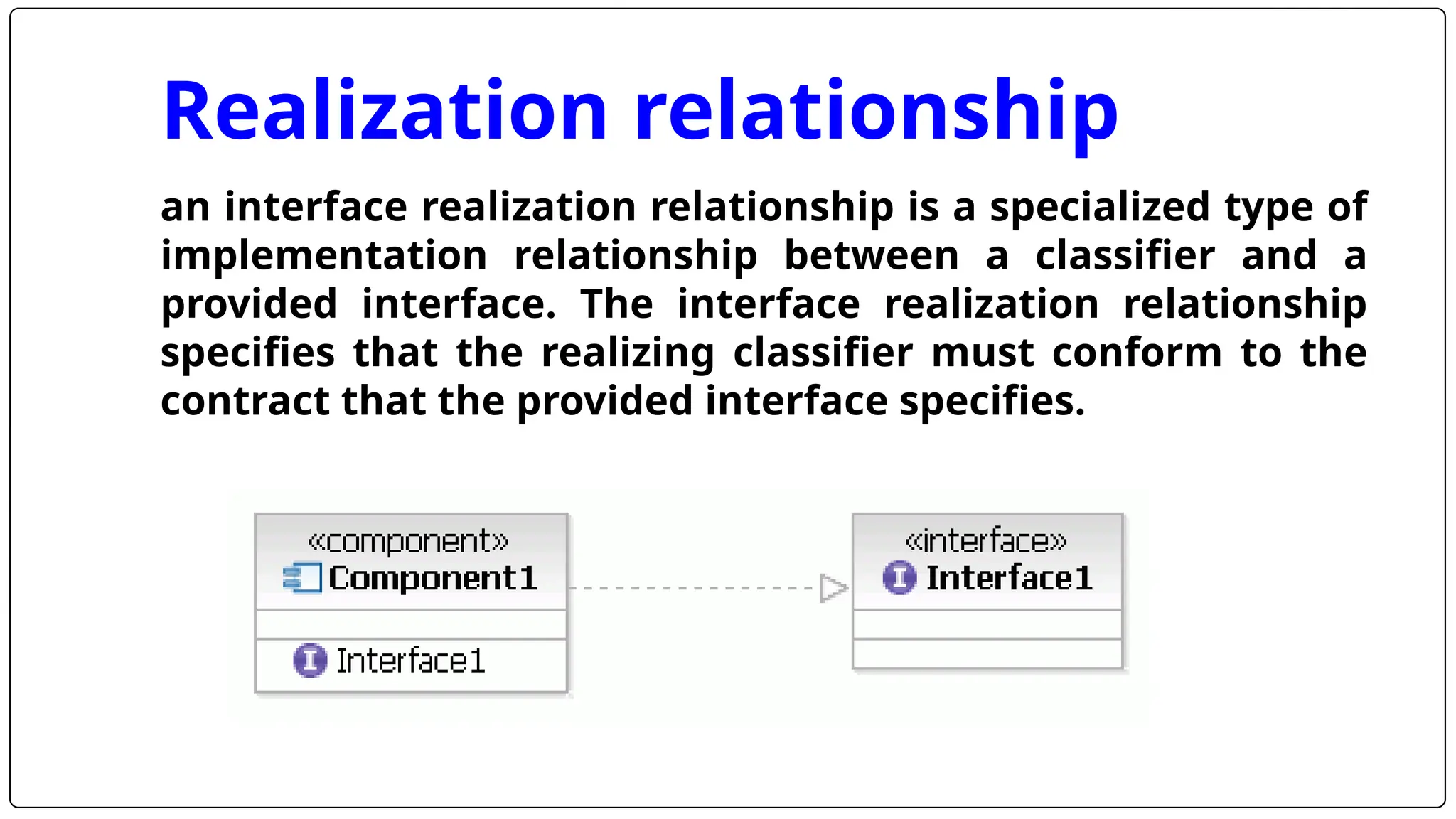 Realization relationship
an interface realization relationship is a specialized type of
implementation relationship between a classifier and a
provided interface. The interface realization relationship
specifies that the realizing classifier must conform to the
contract that the provided interface specifies.
 