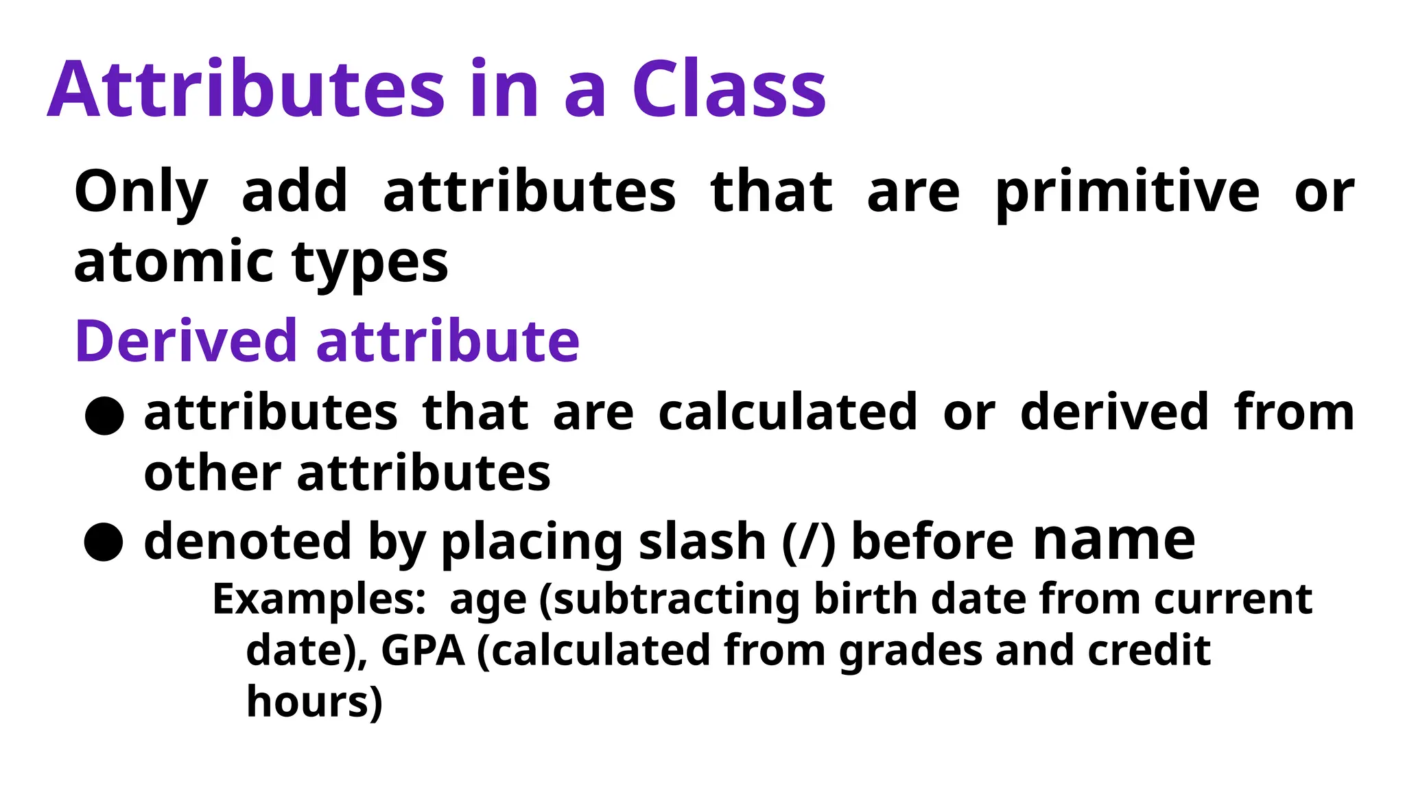 Attributes in a Class
Only add attributes that are primitive or
atomic types
Derived attribute
● attributes that are calculated or derived from
other attributes
● denoted by placing slash (/) before name
Examples: age (subtracting birth date from current
date), GPA (calculated from grades and credit
hours)
 