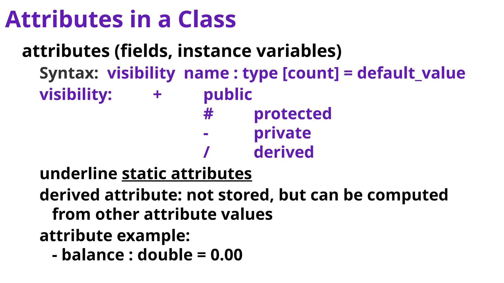 Attributes in a Class
attributes (fields, instance variables)
Syntax: visibility name : type [count] = default_value
visibility: + public
# protected
- private
/ derived
underline static attributes
derived attribute: not stored, but can be computed
from other attribute values
attribute example:
- balance : double = 0.00
 