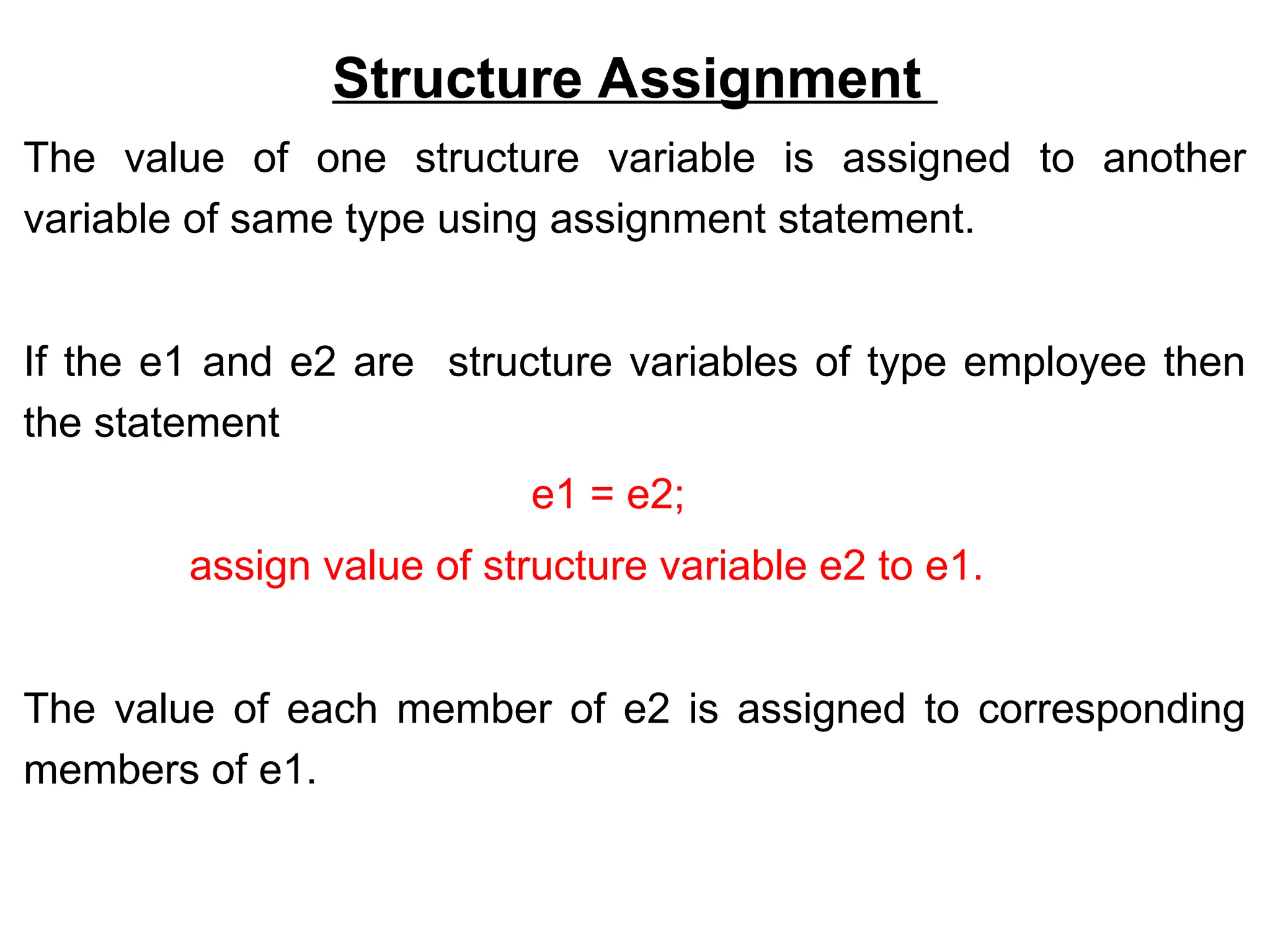 Structure Assignment
The value of one structure variable is assigned to another
variable of same type using assignment statement.
If the e1 and e2 are structure variables of type employee then
the statement
e1 = e2;
assign value of structure variable e2 to e1.
The value of each member of e2 is assigned to corresponding
members of e1.
 