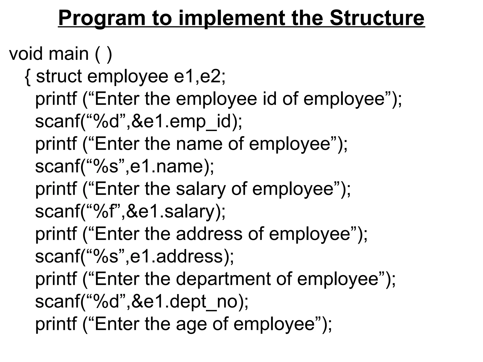 Program to implement the Structure
void main ( )
{ struct employee e1,e2;
printf (“Enter the employee id of employee”);
scanf(“%d”,&e1.emp_id);
printf (“Enter the name of employee”);
scanf(“%s”,e1.name);
printf (“Enter the salary of employee”);
scanf(“%f”,&e1.salary);
printf (“Enter the address of employee”);
scanf(“%s”,e1.address);
printf (“Enter the department of employee”);
scanf(“%d”,&e1.dept_no);
printf (“Enter the age of employee”);
 