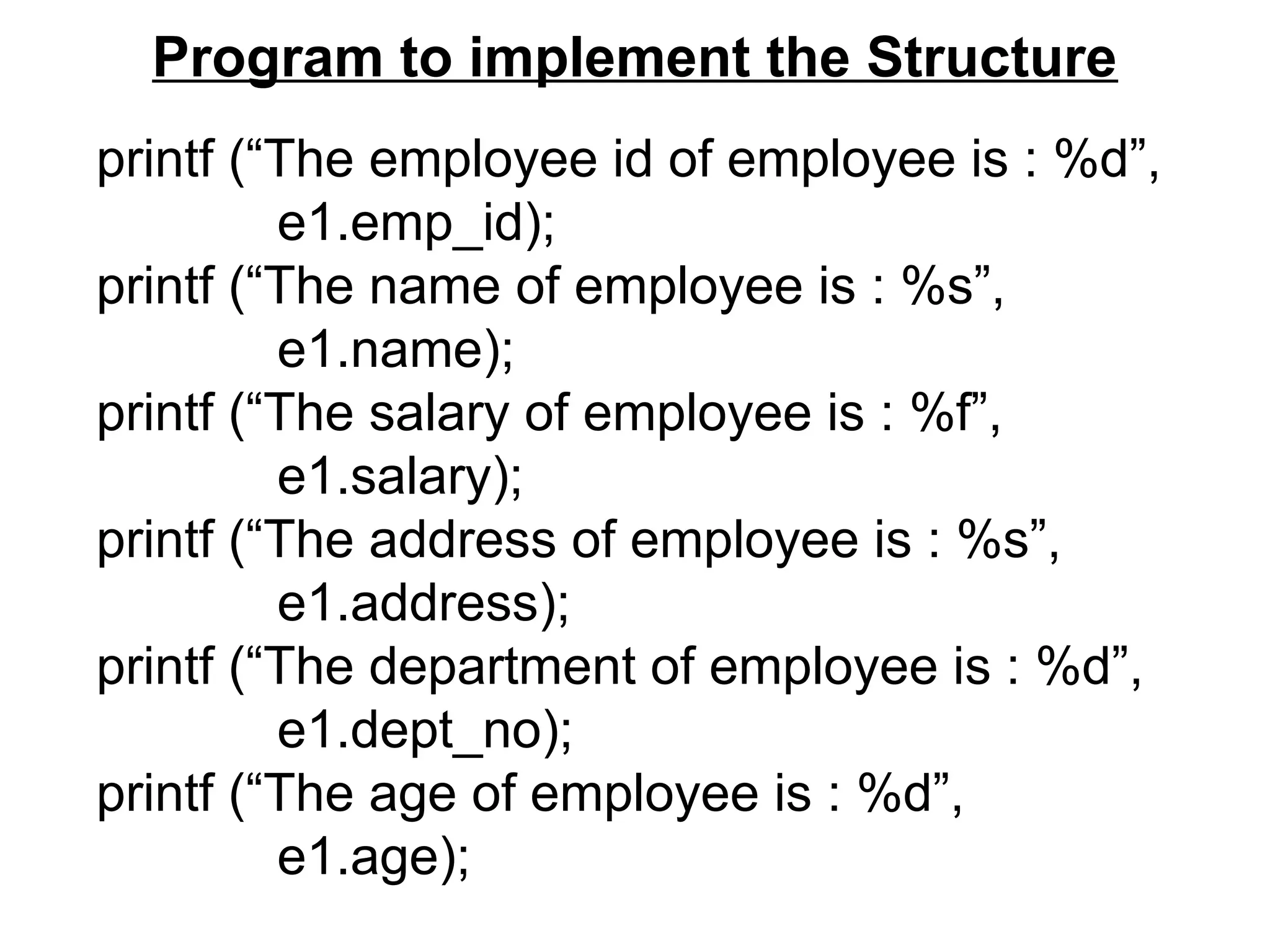 Program to implement the Structure
printf (“The employee id of employee is : %d”,
e1.emp_id);
printf (“The name of employee is : %s”,
e1.name);
printf (“The salary of employee is : %f”,
e1.salary);
printf (“The address of employee is : %s”,
e1.address);
printf (“The department of employee is : %d”,
e1.dept_no);
printf (“The age of employee is : %d”,
e1.age);
 