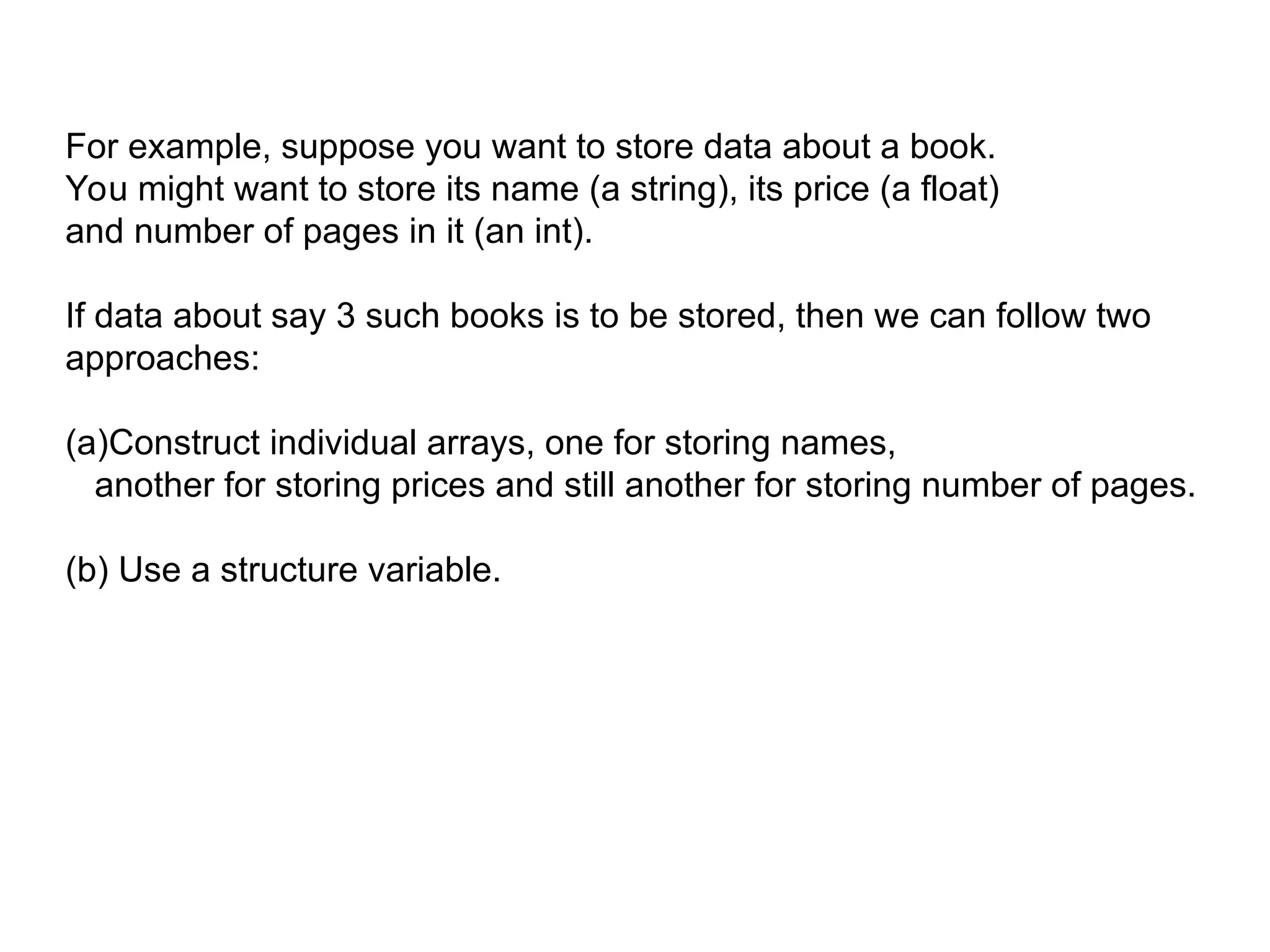 For example, suppose you want to store data about a book.
You might want to store its name (a string), its price (a float)
and number of pages in it (an int).
If data about say 3 such books is to be stored, then we can follow two
approaches:
(a)Construct individual arrays, one for storing names,
another for storing prices and still another for storing number of pages.
(b) Use a structure variable.
 
