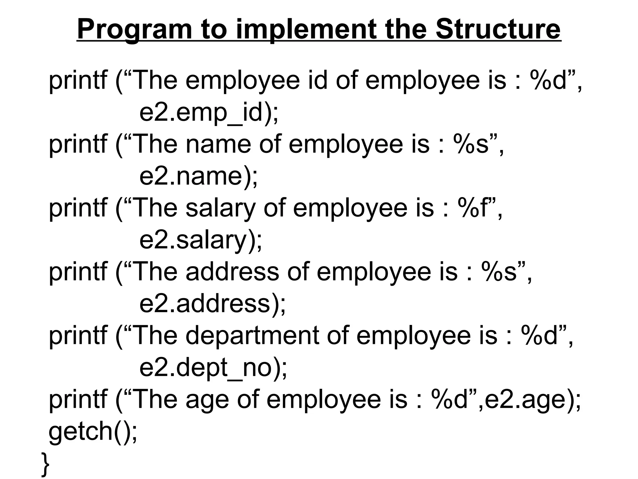 Program to implement the Structure
printf (“The employee id of employee is : %d”,
e2.emp_id);
printf (“The name of employee is : %s”,
e2.name);
printf (“The salary of employee is : %f”,
e2.salary);
printf (“The address of employee is : %s”,
e2.address);
printf (“The department of employee is : %d”,
e2.dept_no);
printf (“The age of employee is : %d”,e2.age);
getch();
}
 