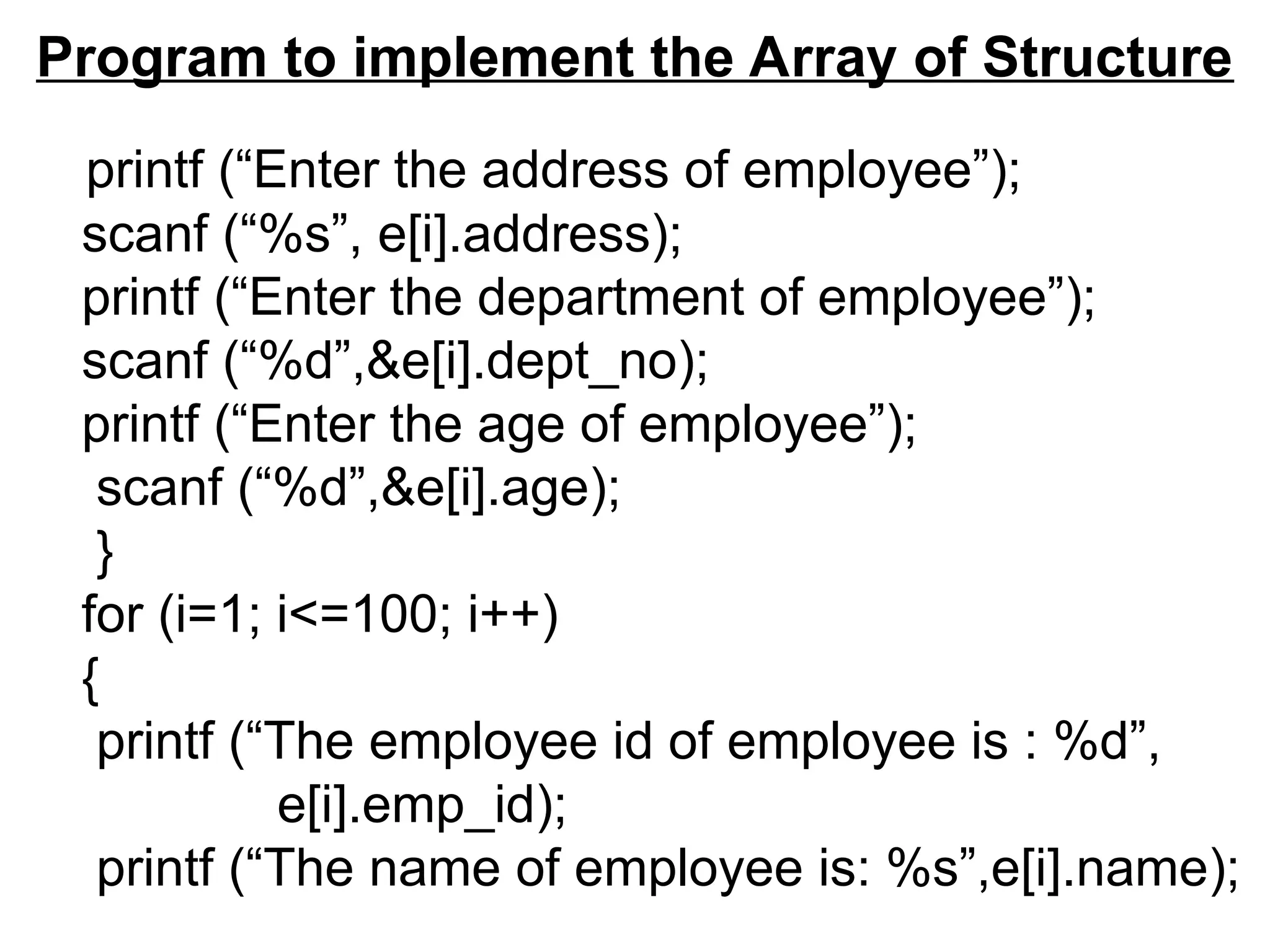 Program to implement the Array of Structure
printf (“Enter the address of employee”);
scanf (“%s”, e[i].address);
printf (“Enter the department of employee”);
scanf (“%d”,&e[i].dept_no);
printf (“Enter the age of employee”);
scanf (“%d”,&e[i].age);
}
for (i=1; i<=100; i++)
{
printf (“The employee id of employee is : %d”,
e[i].emp_id);
printf (“The name of employee is: %s”,e[i].name);
 