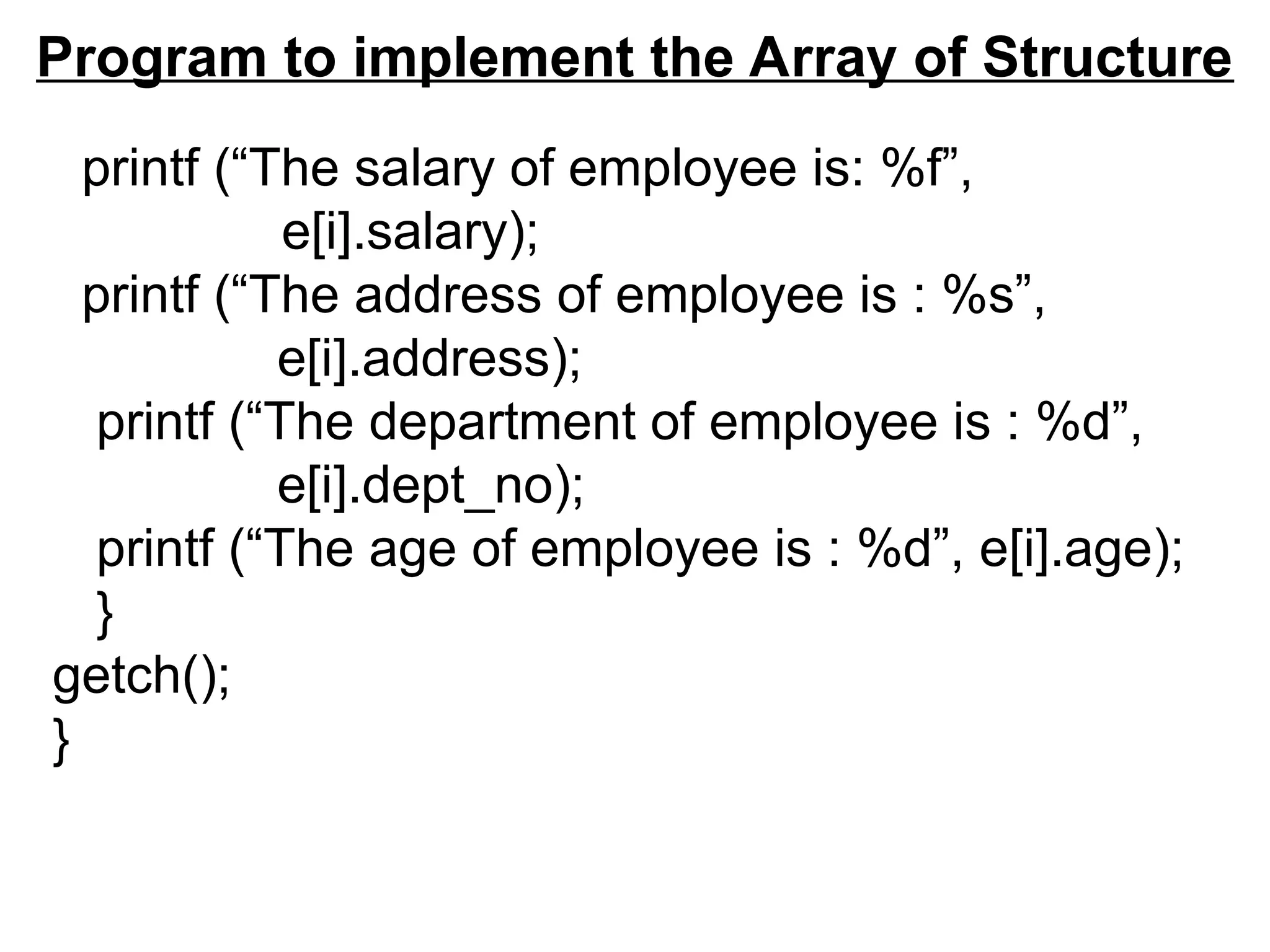Program to implement the Array of Structure
printf (“The salary of employee is: %f”,
e[i].salary);
printf (“The address of employee is : %s”,
e[i].address);
printf (“The department of employee is : %d”,
e[i].dept_no);
printf (“The age of employee is : %d”, e[i].age);
}
getch();
}
 
