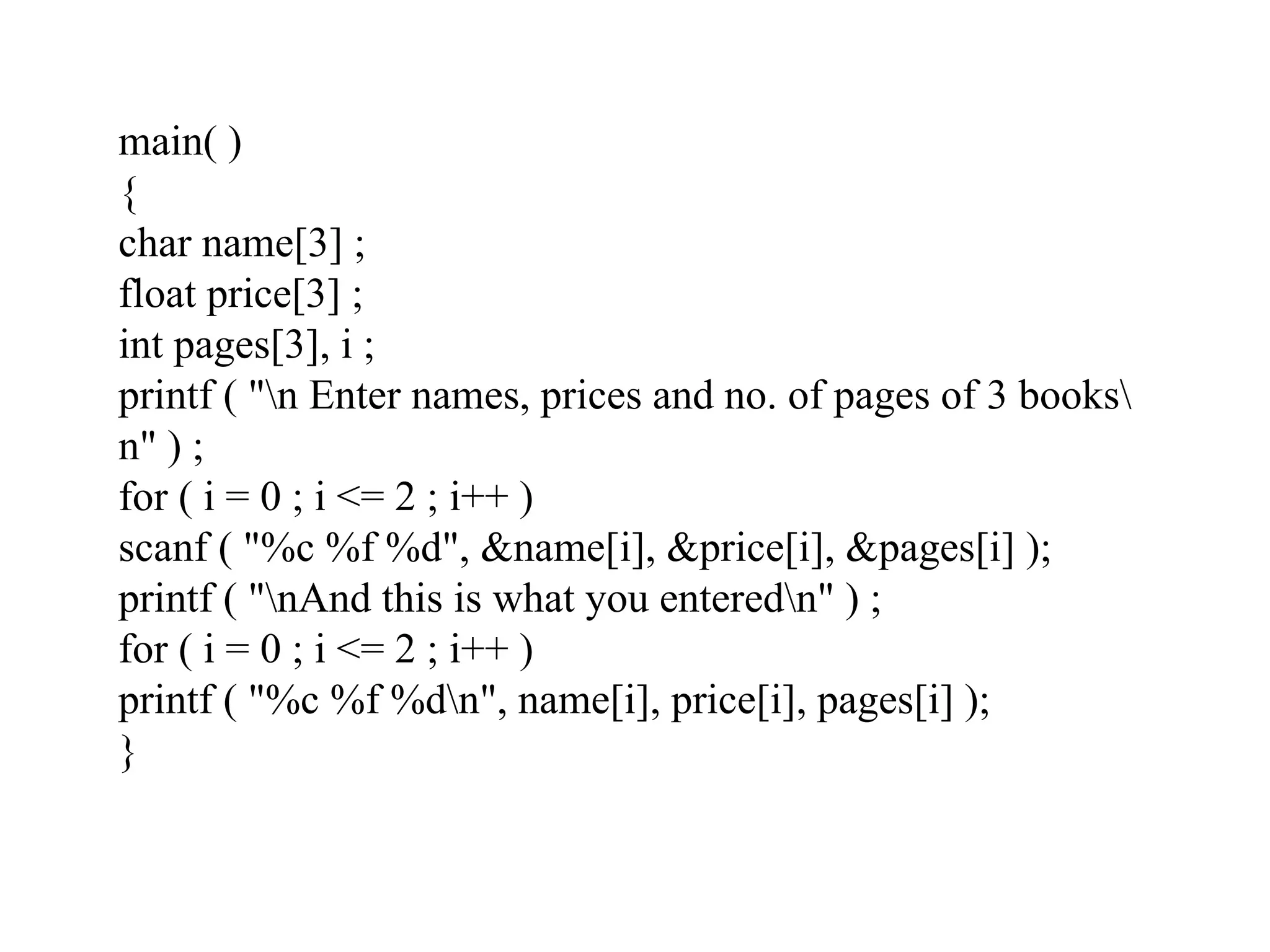 main( )
{
char name[3] ;
float price[3] ;
int pages[3], i ;
printf ( "n Enter names, prices and no. of pages of 3 books
n" ) ;
for ( i = 0 ; i <= 2 ; i++ )
scanf ( "%c %f %d", &name[i], &price[i], &pages[i] );
printf ( "nAnd this is what you enteredn" ) ;
for ( i = 0 ; i <= 2 ; i++ )
printf ( "%c %f %dn", name[i], price[i], pages[i] );
}
 