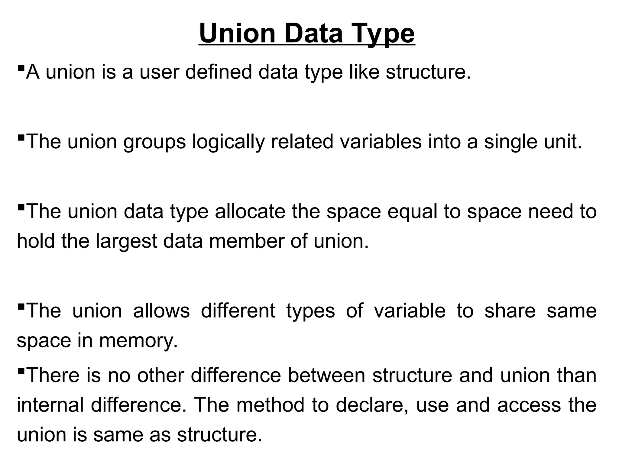 Union Data Type
A union is a user defined data type like structure.
The union groups logically related variables into a single unit.
The union data type allocate the space equal to space need to
hold the largest data member of union.
The union allows different types of variable to share same
space in memory.
There is no other difference between structure and union than
internal difference. The method to declare, use and access the
union is same as structure.
 