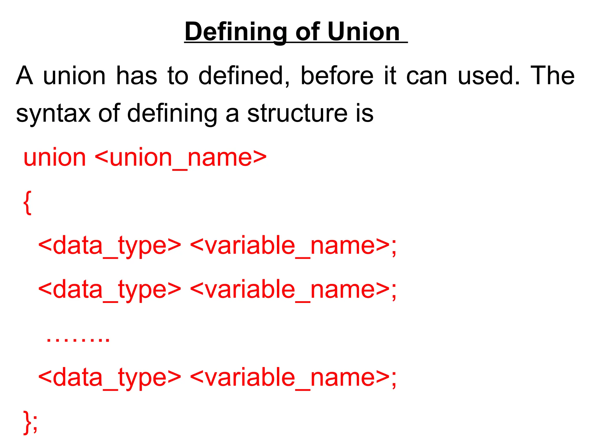 Defining of Union
A union has to defined, before it can used. The
syntax of defining a structure is
union <union_name>
{
<data_type> <variable_name>;
<data_type> <variable_name>;
……..
<data_type> <variable_name>;
};
 