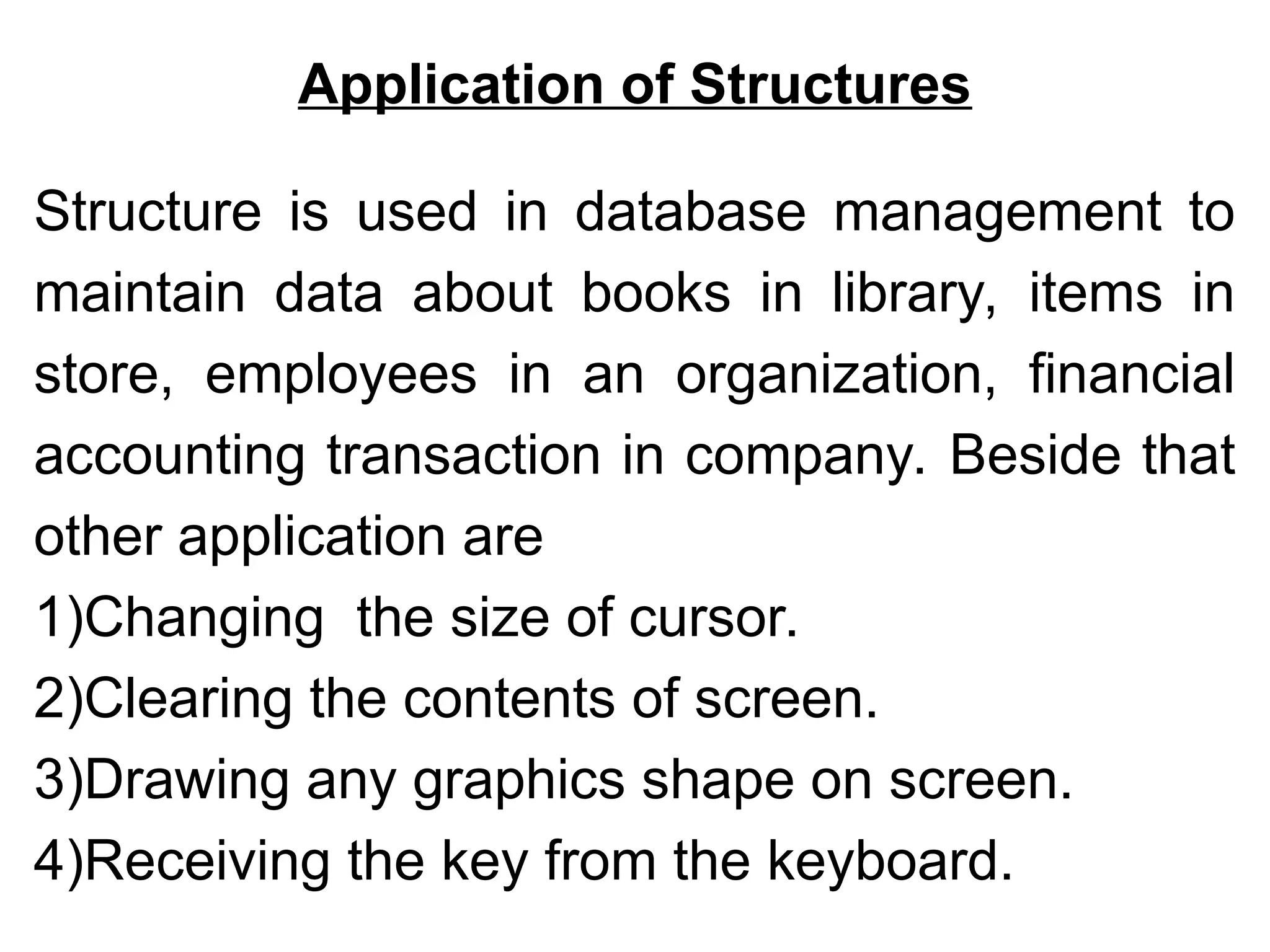 Application of Structures
Structure is used in database management to
maintain data about books in library, items in
store, employees in an organization, financial
accounting transaction in company. Beside that
other application are
1)Changing the size of cursor.
2)Clearing the contents of screen.
3)Drawing any graphics shape on screen.
4)Receiving the key from the keyboard.
 