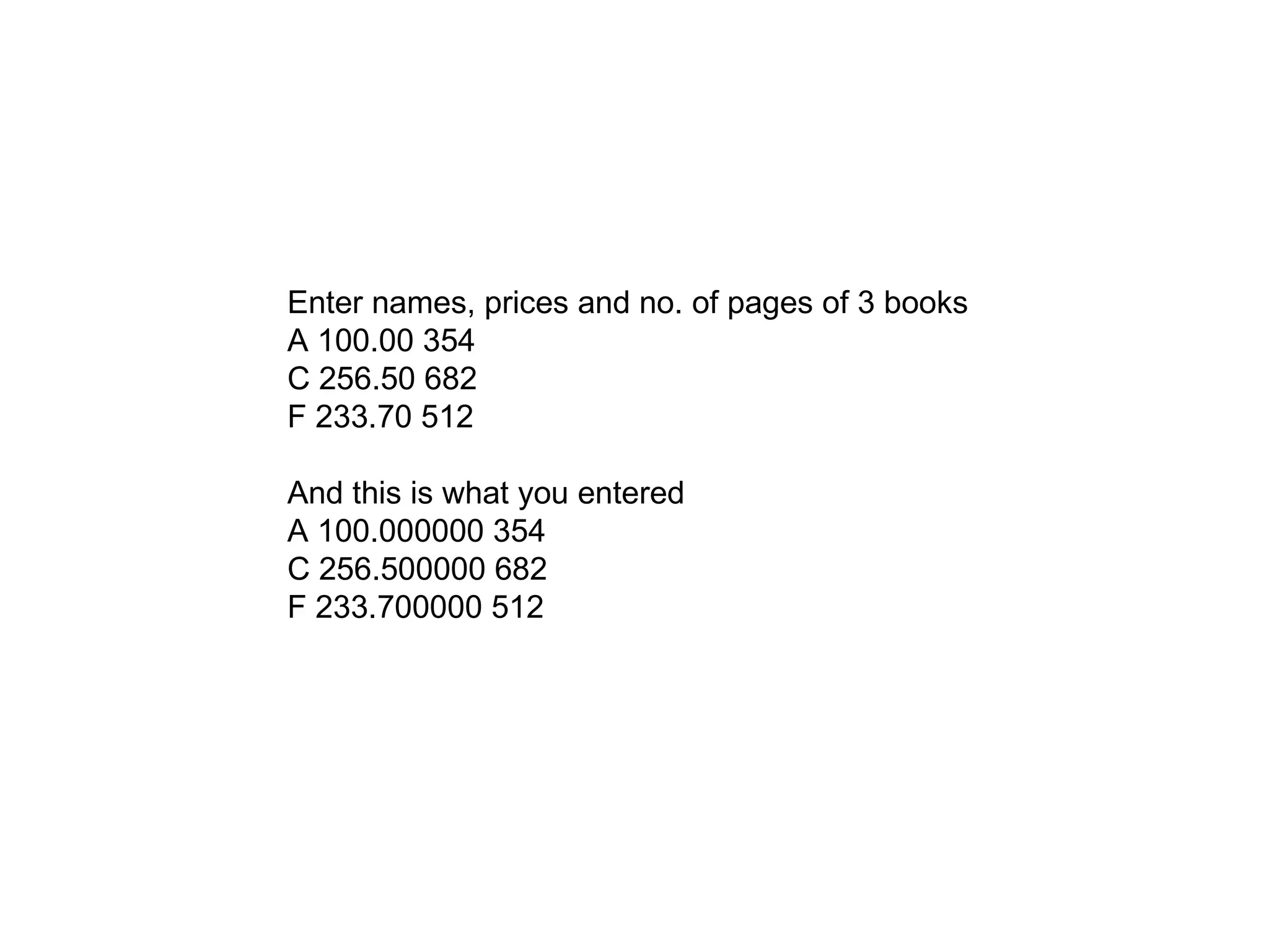 Enter names, prices and no. of pages of 3 books
A 100.00 354
C 256.50 682
F 233.70 512
And this is what you entered
A 100.000000 354
C 256.500000 682
F 233.700000 512
 