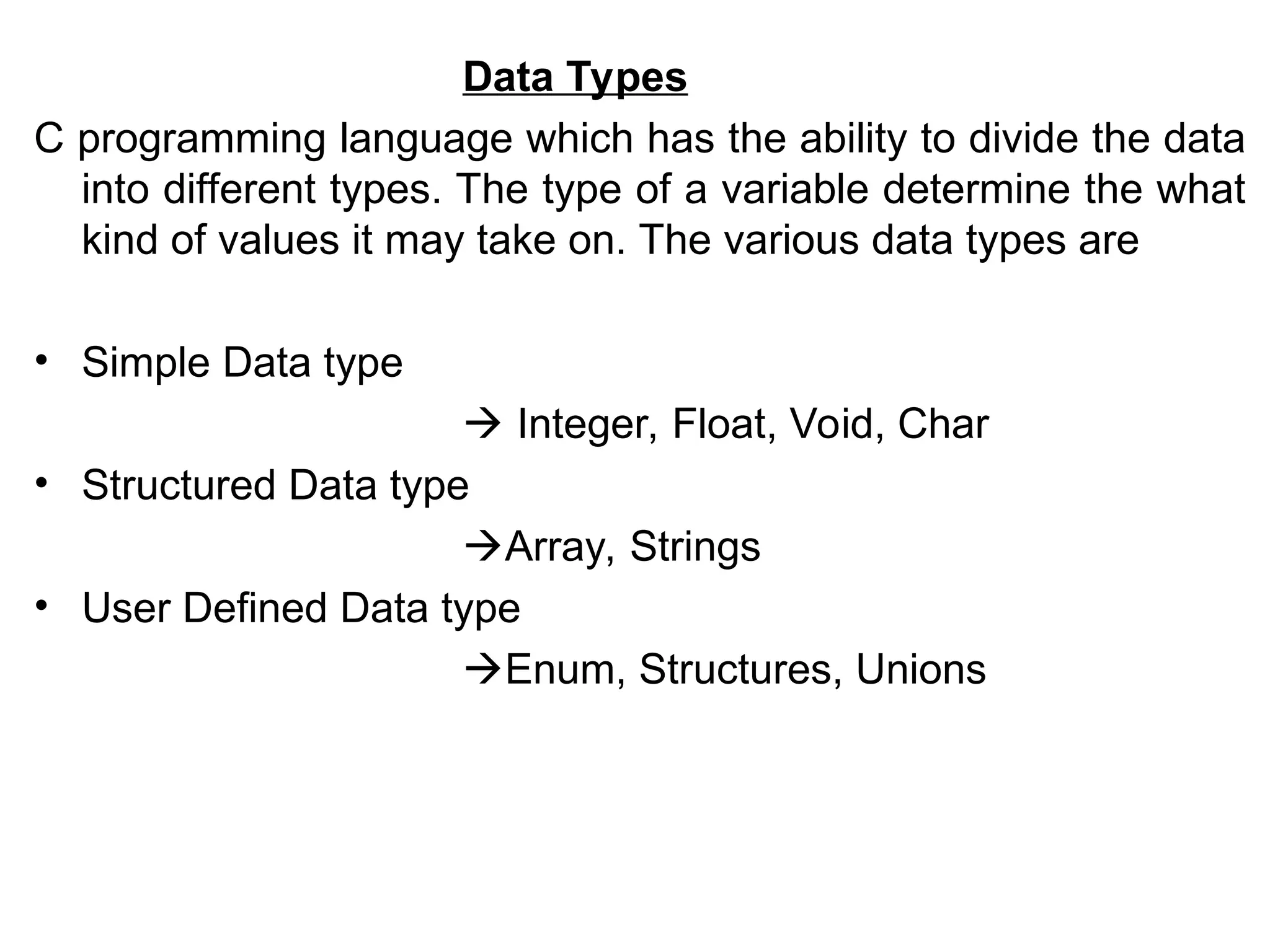 Data Types
C programming language which has the ability to divide the data
into different types. The type of a variable determine the what
kind of values it may take on. The various data types are
• Simple Data type
 Integer, Float, Void, Char
• Structured Data type
Array, Strings
• User Defined Data type
Enum, Structures, Unions
 