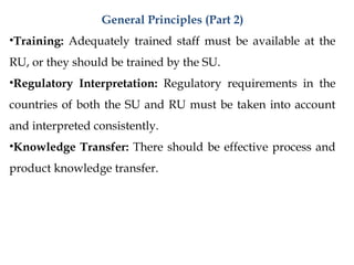General Principles (Part 2)
•Training: Adequately trained staff must be available at the
RU, or they should be trained by the SU.
•Regulatory Interpretation: Regulatory requirements in the
countries of both the SU and RU must be taken into account
and interpreted consistently.
•Knowledge Transfer: There should be effective process and
product knowledge transfer.
 