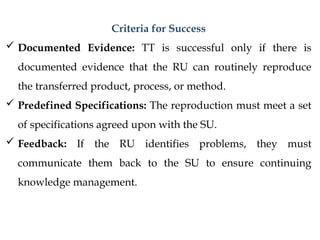 Criteria for Success
 Documented Evidence: TT is successful only if there is
documented evidence that the RU can routinely reproduce
the transferred product, process, or method.
 Predefined Specifications: The reproduction must meet a set
of specifications agreed upon with the SU.
 Feedback: If the RU identifies problems, they must
communicate them back to the SU to ensure continuing
knowledge management.
 