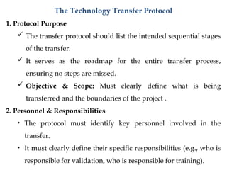 The Technology Transfer Protocol
1. Protocol Purpose
 The transfer protocol should list the intended sequential stages
of the transfer.
 It serves as the roadmap for the entire transfer process,
ensuring no steps are missed.
 Objective & Scope: Must clearly define what is being
transferred and the boundaries of the project .
2. Personnel & Responsibilities
• The protocol must identify key personnel involved in the
transfer.
• It must clearly define their specific responsibilities (e.g., who is
responsible for validation, who is responsible for training).
 