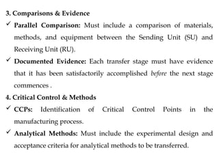 3. Comparisons & Evidence
 Parallel Comparison: Must include a comparison of materials,
methods, and equipment between the Sending Unit (SU) and
Receiving Unit (RU).
 Documented Evidence: Each transfer stage must have evidence
that it has been satisfactorily accomplished before the next stage
commences .
4. Critical Control & Methods
 CCPs: Identification of Critical Control Points in the
manufacturing process.
 Analytical Methods: Must include the experimental design and
acceptance criteria for analytical methods to be transferred.
 