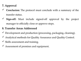 7. Approval
 Conclusion: The protocol must conclude with a summary of the
transfer status.
 Sign-off: Must include signed-off approval by the project
manager to officially close or approve steps.
8. Transfer Areas Addressed
 Development and production (processing, packaging, cleaning).
 Analytical methods for Quality Assurance and Quality Control.
 Skills assessment and training.
 Assessment of premises and equipment.
 