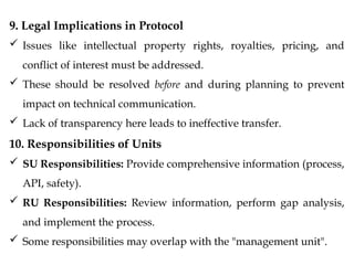 9. Legal Implications in Protocol
 Issues like intellectual property rights, royalties, pricing, and
conflict of interest must be addressed.
 These should be resolved before and during planning to prevent
impact on technical communication.
 Lack of transparency here leads to ineffective transfer.
10. Responsibilities of Units
 SU Responsibilities: Provide comprehensive information (process,
API, safety).
 RU Responsibilities: Review information, perform gap analysis,
and implement the process.
 Some responsibilities may overlap with the "management unit".
 