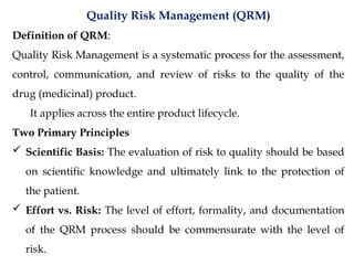 Quality Risk Management (QRM)
Definition of QRM:
Quality Risk Management is a systematic process for the assessment,
control, communication, and review of risks to the quality of the
drug (medicinal) product.
It applies across the entire product lifecycle.
Two Primary Principles
 Scientific Basis: The evaluation of risk to quality should be based
on scientific knowledge and ultimately link to the protection of
the patient.
 Effort vs. Risk: The level of effort, formality, and documentation
of the QRM process should be commensurate with the level of
risk.
 