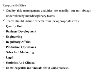 Responsibilities
 Quality risk management activities are usually, but not always,
undertaken by interdisciplinary teams.
 Teams should include experts from the appropriate areas
• Quality Unit
• Business Development
• Engineering
• Regulatory Affairs
• Production Operations
• Sales And Marketing
• Legal
• Statistics And Clinical
• knowledgeable individuals about QRM process.
 
