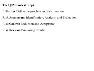 The QRM Process Steps
Initiation: Define the problem and risk question.
Risk Assessment: Identification, Analysis, and Evaluation.
Risk Control: Reduction and Acceptance.
Risk Review: Monitoring events.
 