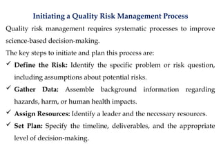 Initiating a Quality Risk Management Process
Quality risk management requires systematic processes to improve
science-based decision-making.
The key steps to initiate and plan this process are:
 Define the Risk: Identify the specific problem or risk question,
including assumptions about potential risks.
 Gather Data: Assemble background information regarding
hazards, harm, or human health impacts.
 Assign Resources: Identify a leader and the necessary resources.
 Set Plan: Specify the timeline, deliverables, and the appropriate
level of decision-making.
 