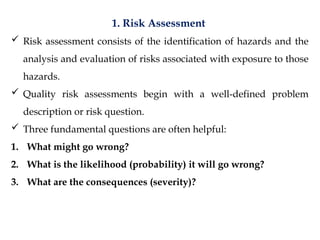 1. Risk Assessment
 Risk assessment consists of the identification of hazards and the
analysis and evaluation of risks associated with exposure to those
hazards.
 Quality risk assessments begin with a well-defined problem
description or risk question.
 Three fundamental questions are often helpful:
1. What might go wrong?
2. What is the likelihood (probability) it will go wrong?
3. What are the consequences (severity)?
 