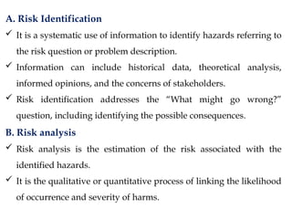 A. Risk Identification
 It is a systematic use of information to identify hazards referring to
the risk question or problem description.
 Information can include historical data, theoretical analysis,
informed opinions, and the concerns of stakeholders.
 Risk identification addresses the “What might go wrong?”
question, including identifying the possible consequences.
B. Risk analysis
 Risk analysis is the estimation of the risk associated with the
identified hazards.
 It is the qualitative or quantitative process of linking the likelihood
of occurrence and severity of harms.
 