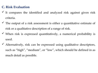 C. Risk Evaluation
 It compares the identified and analyzed risk against given risk
criteria.
 The output of a risk assessment is either a quantitative estimate of
risk or a qualitative description of a range of risk.
 When risk is expressed quantitatively, a numerical probability is
used.
 Alternatively, risk can be expressed using qualitative descriptors,
such as “high”, “medium”, or “low”, which should be defined in as
much detail as possible.
 