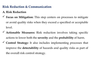 Risk Reduction & Communication
A. Risk Reduction
 Focus on Mitigation: This step centers on processes to mitigate
or avoid quality risks when they exceed a specified or acceptable
level.
 Actionable Measures: Risk reduction involves taking specific
actions to lower both the severity and the probability of harm.
 Control Strategy: It also includes implementing processes that
improve the detectability of hazards and quality risks as part of
the overall risk control strategy.
 