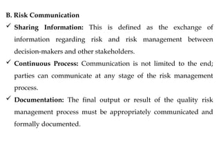 B. Risk Communication
 Sharing Information: This is defined as the exchange of
information regarding risk and risk management between
decision-makers and other stakeholders.
 Continuous Process: Communication is not limited to the end;
parties can communicate at any stage of the risk management
process.
 Documentation: The final output or result of the quality risk
management process must be appropriately communicated and
formally documented.
 
