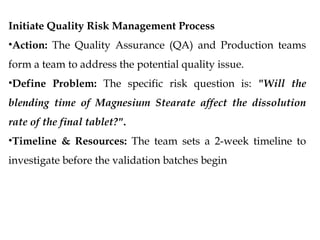 Initiate Quality Risk Management Process
•Action: The Quality Assurance (QA) and Production teams
form a team to address the potential quality issue.
•Define Problem: The specific risk question is: "Will the
blending time of Magnesium Stearate affect the dissolution
rate of the final tablet?".
•Timeline & Resources: The team sets a 2-week timeline to
investigate before the validation batches begin
 