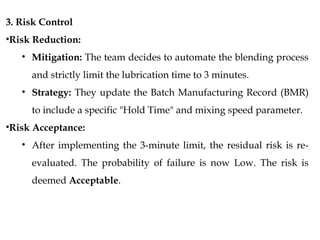 3. Risk Control
•Risk Reduction:
• Mitigation: The team decides to automate the blending process
and strictly limit the lubrication time to 3 minutes.
• Strategy: They update the Batch Manufacturing Record (BMR)
to include a specific "Hold Time" and mixing speed parameter.
•Risk Acceptance:
• After implementing the 3-minute limit, the residual risk is re-
evaluated. The probability of failure is now Low. The risk is
deemed Acceptable.
 