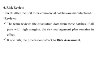 6. Risk Review
•Event: After the first three commercial batches are manufactured.
•Review: .
 The team reviews the dissolution data from these batches. If all
pass with high margins, the risk management plan remains in
effect.
 If one fails, the process loops back to Risk Assessment.
 