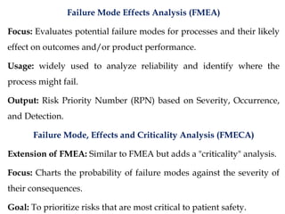 Failure Mode Effects Analysis (FMEA)
Focus: Evaluates potential failure modes for processes and their likely
effect on outcomes and/or product performance.
Usage: widely used to analyze reliability and identify where the
process might fail.
Output: Risk Priority Number (RPN) based on Severity, Occurrence,
and Detection.
Failure Mode, Effects and Criticality Analysis (FMECA)
Extension of FMEA: Similar to FMEA but adds a "criticality" analysis.
Focus: Charts the probability of failure modes against the severity of
their consequences.
Goal: To prioritize risks that are most critical to patient safety.
 