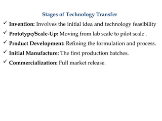 Stages of Technology Transfer
 Invention: Involves the initial idea and technology feasibility
 Prototype/Scale-Up: Moving from lab scale to pilot scale .
 Product Development: Refining the formulation and process.
 Initial Manufacture: The first production batches.
 Commercialization: Full market release.
 