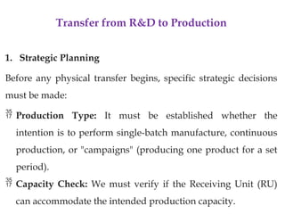 Transfer from R&D to Production
1. Strategic Planning
Before any physical transfer begins, specific strategic decisions
must be made:
 Production Type: It must be established whether the
intention is to perform single-batch manufacture, continuous
production, or "campaigns" (producing one product for a set
period).
 Capacity Check: We must verify if the Receiving Unit (RU)
can accommodate the intended production capacity.
 