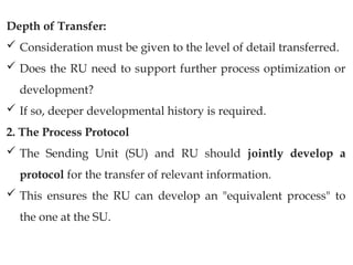 Depth of Transfer:
 Consideration must be given to the level of detail transferred.
 Does the RU need to support further process optimization or
development?
 If so, deeper developmental history is required.
2. The Process Protocol
 The Sending Unit (SU) and RU should jointly develop a
protocol for the transfer of relevant information.
 This ensures the RU can develop an "equivalent process" to
the one at the SU.
 