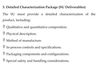 3. Detailed Characterization Package (SU Deliverables)
The SU must provide a detailed characterization of the
product, including:
 Qualitative and quantitative composition.
 Physical description.
 Method of manufacture.
 In-process controls and specifications.
 Packaging components and configurations.
 Special safety and handling considerations.
 