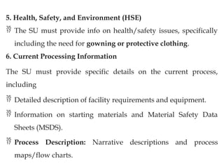 5. Health, Safety, and Environment (HSE)
 The SU must provide info on health/safety issues, specifically
including the need for gowning or protective clothing.
6. Current Processing Information
The SU must provide specific details on the current process,
including
 Detailed description of facility requirements and equipment.
 Information on starting materials and Material Safety Data
Sheets (MSDS).
 Process Description: Narrative descriptions and process
maps/flow charts.
 