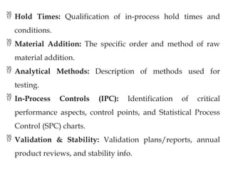  Hold Times: Qualification of in-process hold times and
conditions.
 Material Addition: The specific order and method of raw
material addition.
 Analytical Methods: Description of methods used for
testing.
 In-Process Controls (IPC): Identification of critical
performance aspects, control points, and Statistical Process
Control (SPC) charts.
 Validation & Stability: Validation plans/reports, annual
product reviews, and stability info.
 