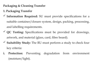Packaging & Cleaning Transfer
1. Packaging Transfer
 Information Required: SU must provide specifications for a
suitable container/closure system, design, packing, processing,
and labelling requirements.
 QC Testing: Specifications must be provided for drawings,
artwork, and material (glass, card, fibre board).
 Suitability Study: The RU must perform a study to check four
key criteria:
i. Protection: Preventing degradation from environment
(moisture/light).
 